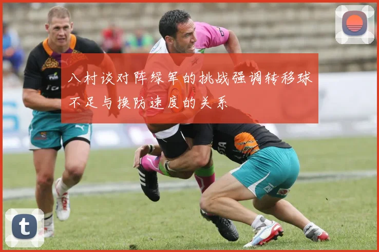 八村谈对阵绿军的挑战强调转移球不足与换防速度的关系