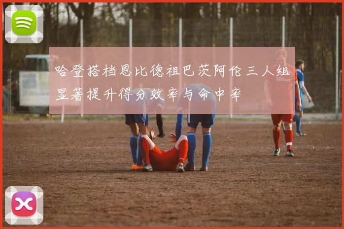 哈登搭档恩比德祖巴茨阿伦三人组显著提升得分效率与命中率