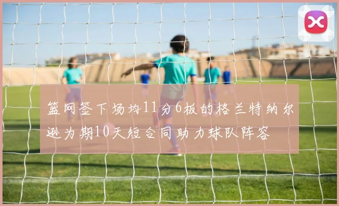 篮网签下场均11分6板的格兰特纳尔逊为期10天短合同助力球队阵容