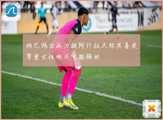 姆巴佩出庭力挺阿什拉夫称其善良尊重女性绝不可能强奸