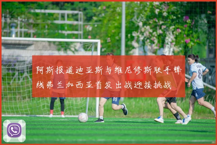 阿斯报道迪亚斯与维尼修斯联手锋线弗兰加西亚首发出战迎接挑战