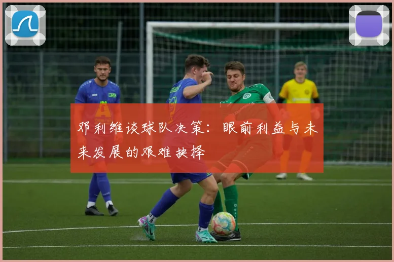 邓利维谈球队决策：眼前利益与未来发展的艰难抉择