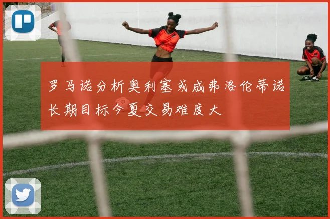 罗马诺分析奥利塞或成弗洛伦蒂诺长期目标今夏交易难度大