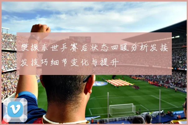 樊振东世乒赛后状态回暖分析发接发技巧细节变化与提升