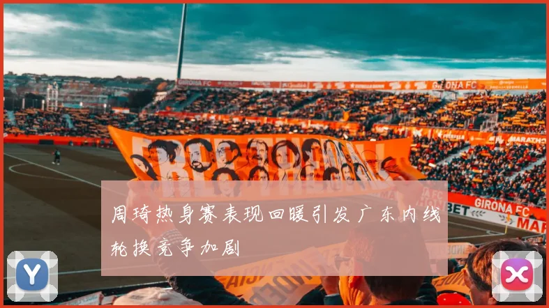周琦热身赛表现回暖引发广东内线轮换竞争加剧