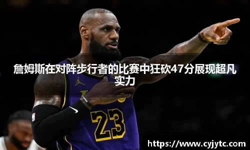 詹姆斯在对阵步行者的比赛中狂砍47分展现超凡实力